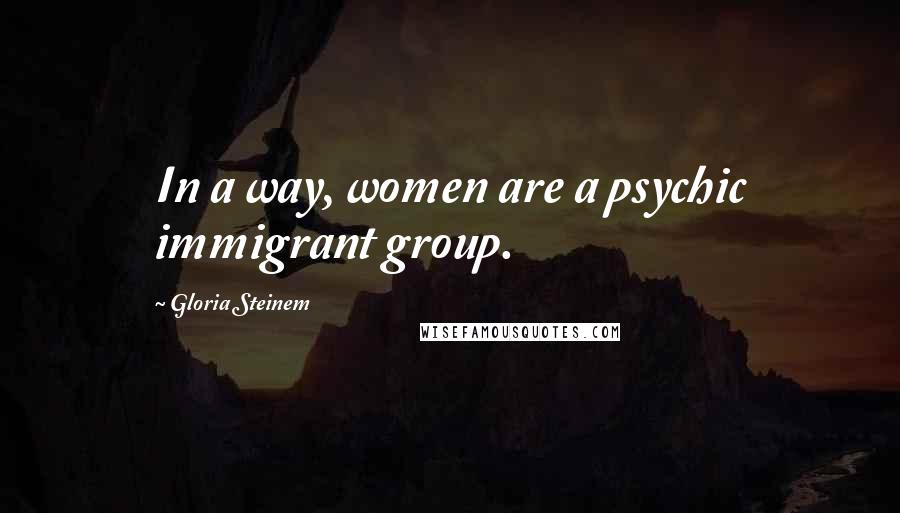 Gloria Steinem Quotes: In a way, women are a psychic immigrant group.