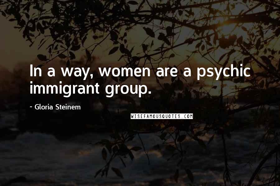 Gloria Steinem Quotes: In a way, women are a psychic immigrant group.