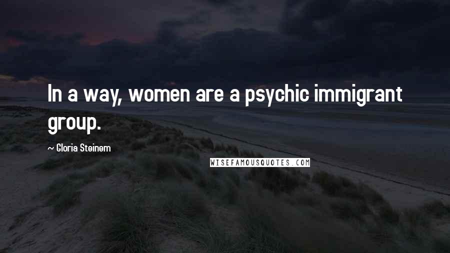 Gloria Steinem Quotes: In a way, women are a psychic immigrant group.