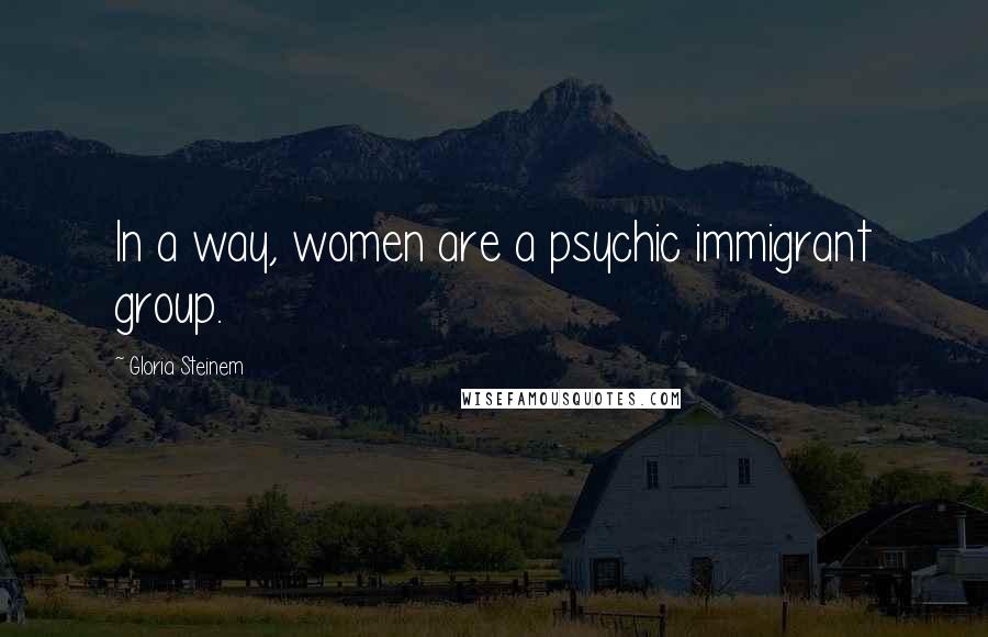 Gloria Steinem Quotes: In a way, women are a psychic immigrant group.