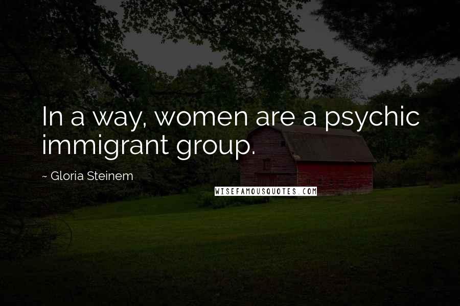 Gloria Steinem Quotes: In a way, women are a psychic immigrant group.