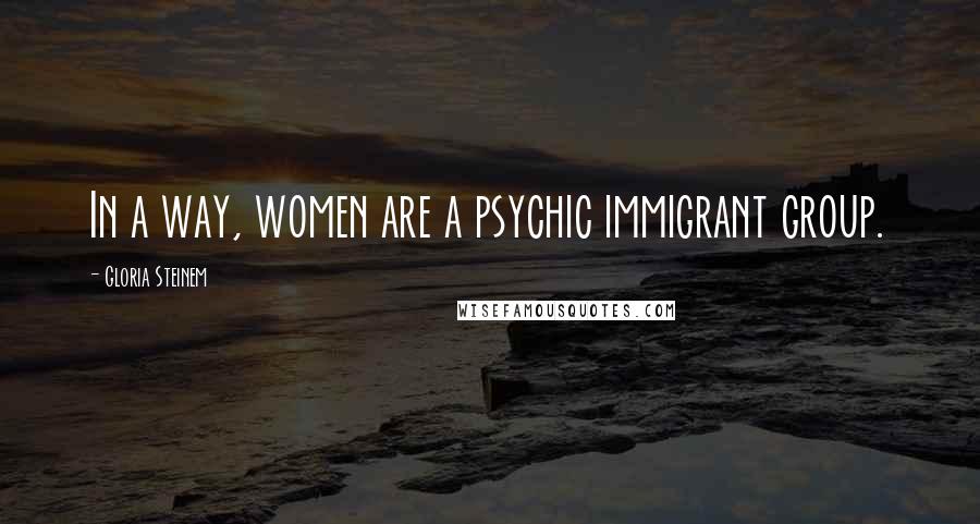 Gloria Steinem Quotes: In a way, women are a psychic immigrant group.