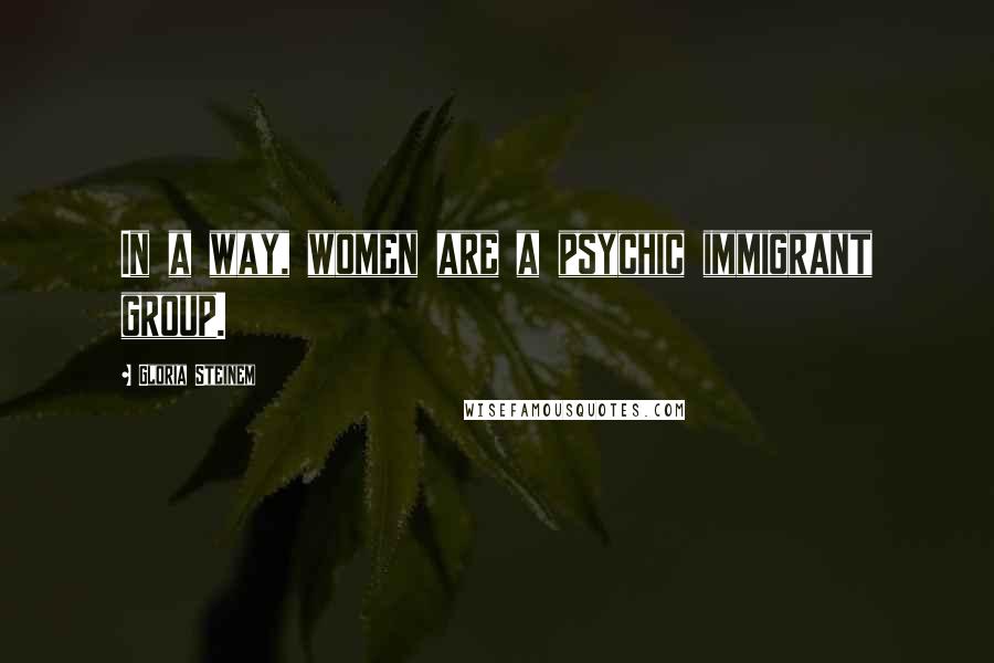 Gloria Steinem Quotes: In a way, women are a psychic immigrant group.