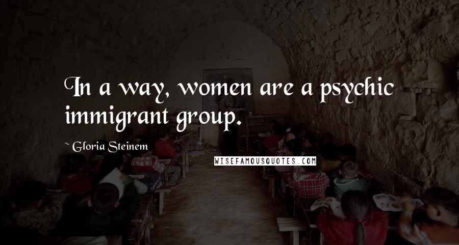 Gloria Steinem Quotes: In a way, women are a psychic immigrant group.