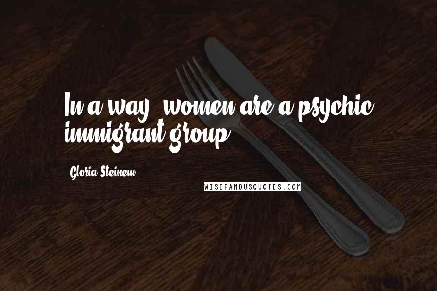 Gloria Steinem Quotes: In a way, women are a psychic immigrant group.