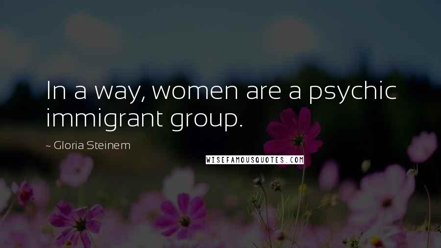 Gloria Steinem Quotes: In a way, women are a psychic immigrant group.