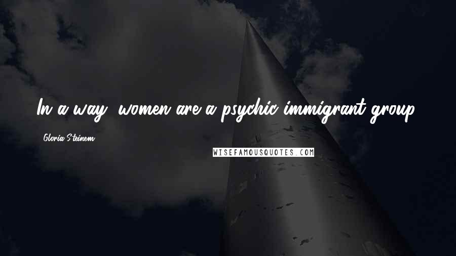 Gloria Steinem Quotes: In a way, women are a psychic immigrant group.