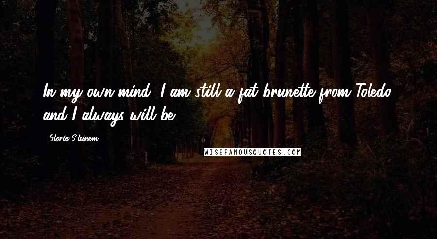 Gloria Steinem Quotes: In my own mind, I am still a fat brunette from Toledo, and I always will be.