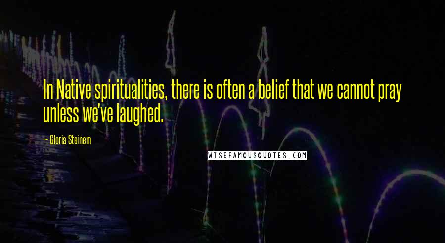 Gloria Steinem Quotes: In Native spiritualities, there is often a belief that we cannot pray unless we've laughed.