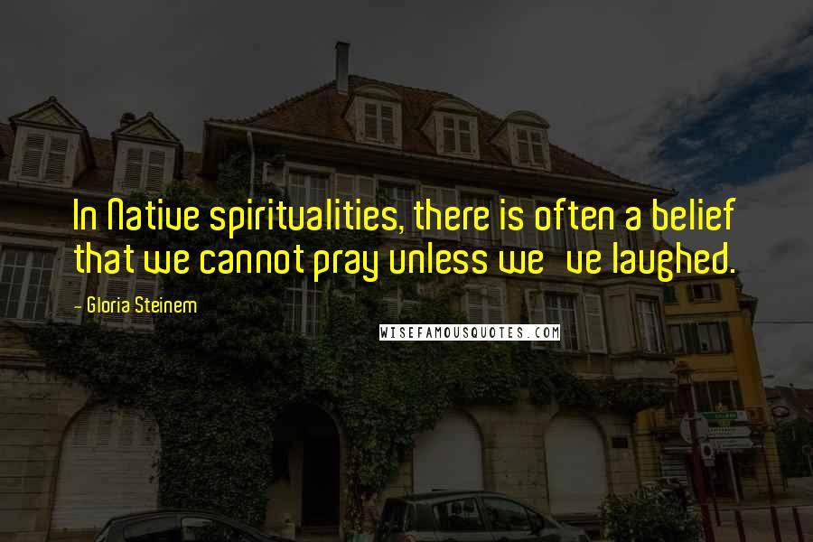 Gloria Steinem Quotes: In Native spiritualities, there is often a belief that we cannot pray unless we've laughed.