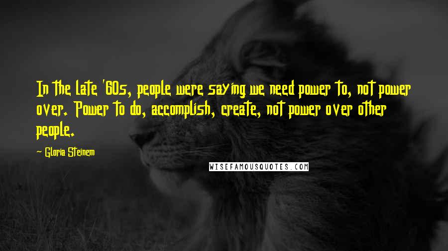 Gloria Steinem Quotes: In the late '60s, people were saying we need power to, not power over. Power to do, accomplish, create, not power over other people.