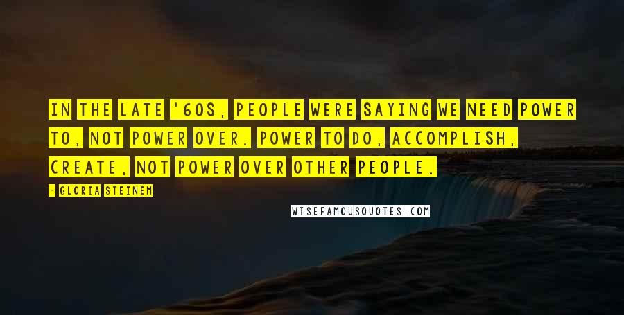 Gloria Steinem Quotes: In the late '60s, people were saying we need power to, not power over. Power to do, accomplish, create, not power over other people.