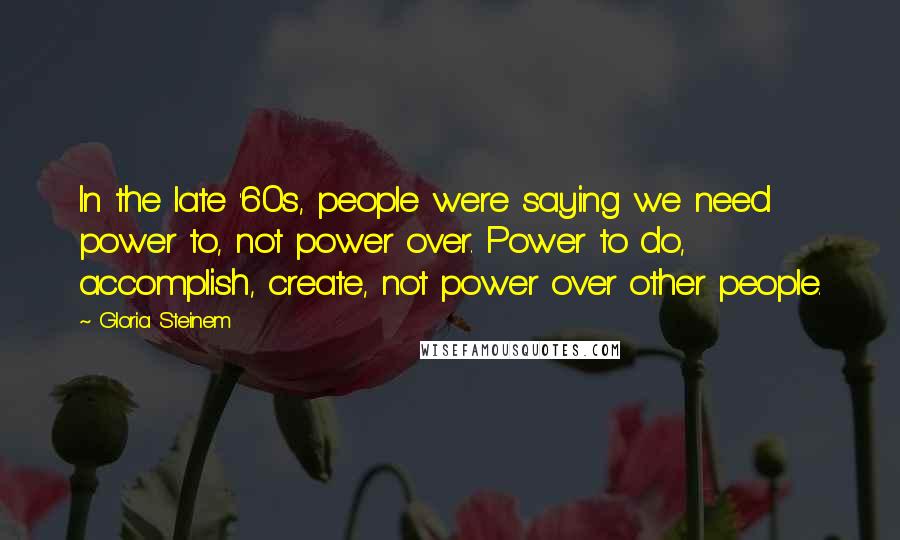 Gloria Steinem Quotes: In the late '60s, people were saying we need power to, not power over. Power to do, accomplish, create, not power over other people.