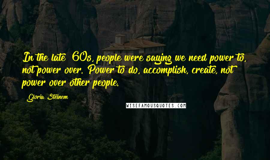 Gloria Steinem Quotes: In the late '60s, people were saying we need power to, not power over. Power to do, accomplish, create, not power over other people.