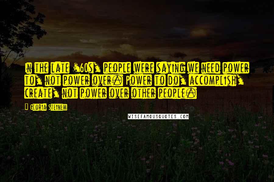 Gloria Steinem Quotes: In the late '60s, people were saying we need power to, not power over. Power to do, accomplish, create, not power over other people.