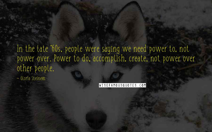 Gloria Steinem Quotes: In the late '60s, people were saying we need power to, not power over. Power to do, accomplish, create, not power over other people.