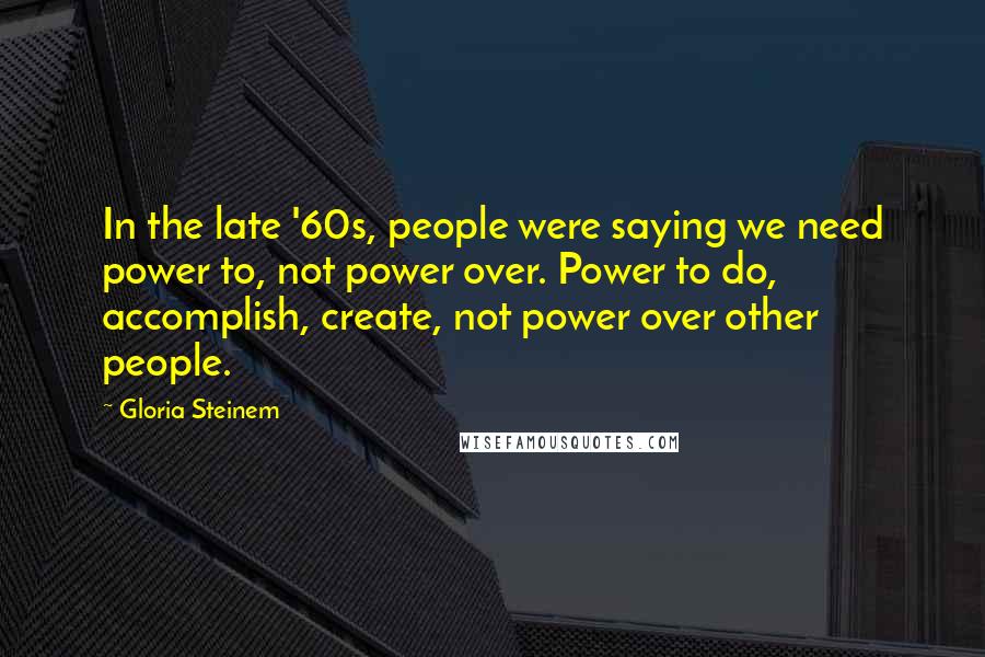 Gloria Steinem Quotes: In the late '60s, people were saying we need power to, not power over. Power to do, accomplish, create, not power over other people.
