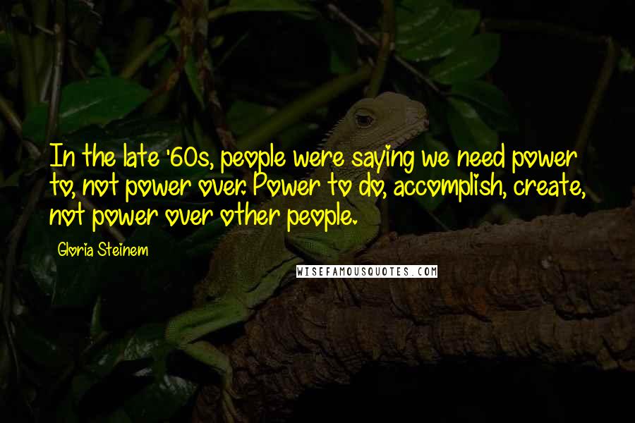 Gloria Steinem Quotes: In the late '60s, people were saying we need power to, not power over. Power to do, accomplish, create, not power over other people.