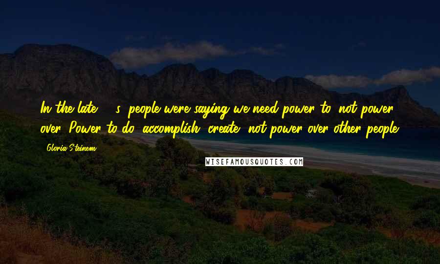 Gloria Steinem Quotes: In the late '60s, people were saying we need power to, not power over. Power to do, accomplish, create, not power over other people.