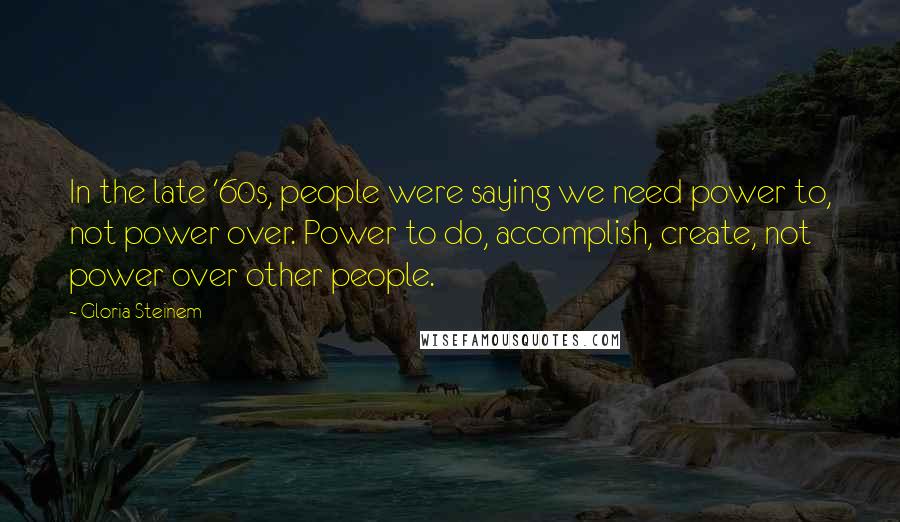 Gloria Steinem Quotes: In the late '60s, people were saying we need power to, not power over. Power to do, accomplish, create, not power over other people.