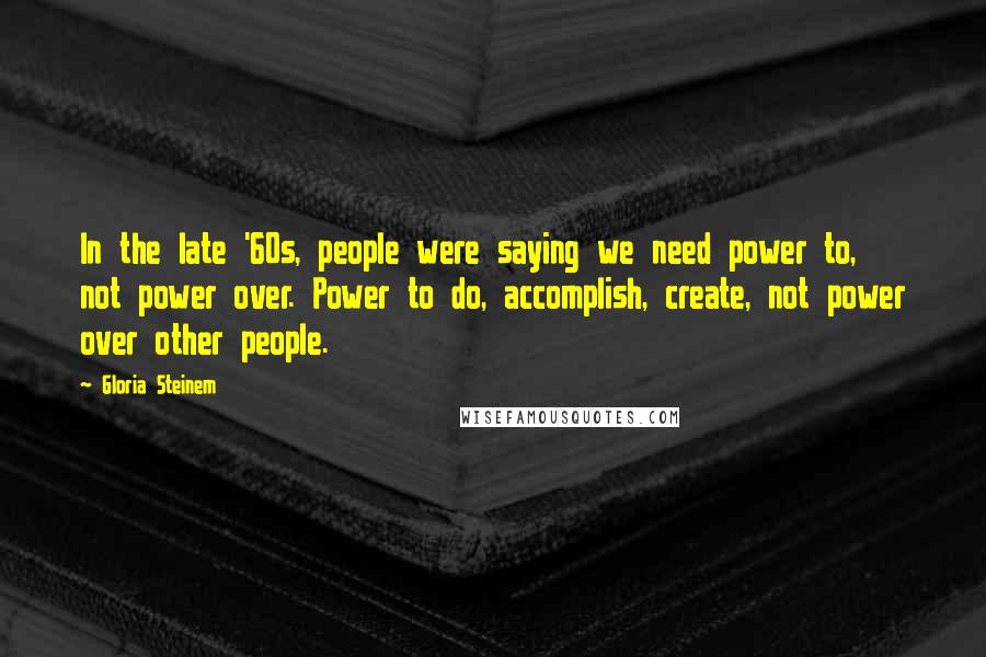 Gloria Steinem Quotes: In the late '60s, people were saying we need power to, not power over. Power to do, accomplish, create, not power over other people.