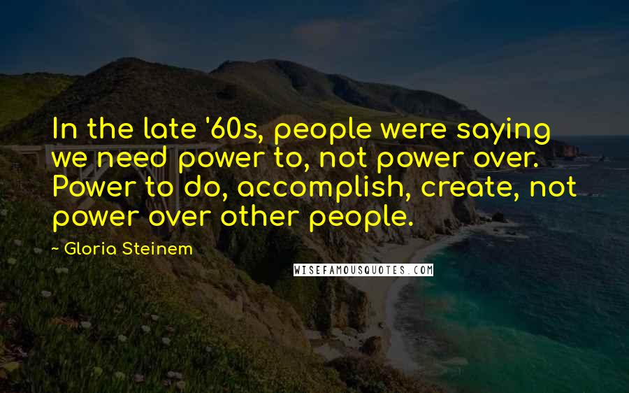 Gloria Steinem Quotes: In the late '60s, people were saying we need power to, not power over. Power to do, accomplish, create, not power over other people.