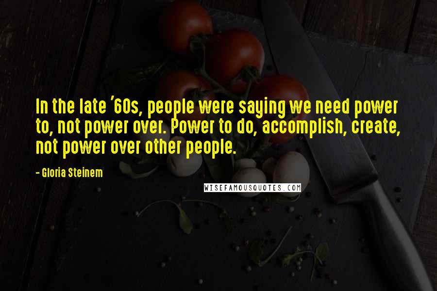 Gloria Steinem Quotes: In the late '60s, people were saying we need power to, not power over. Power to do, accomplish, create, not power over other people.