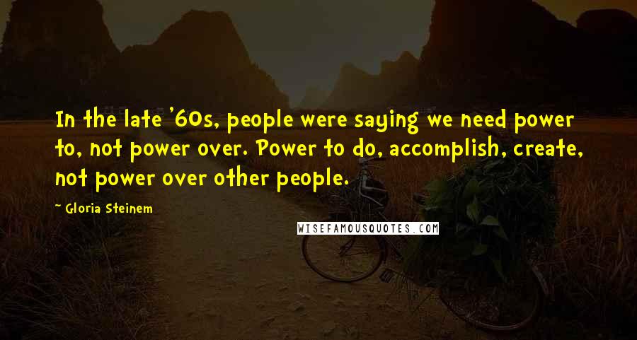 Gloria Steinem Quotes: In the late '60s, people were saying we need power to, not power over. Power to do, accomplish, create, not power over other people.