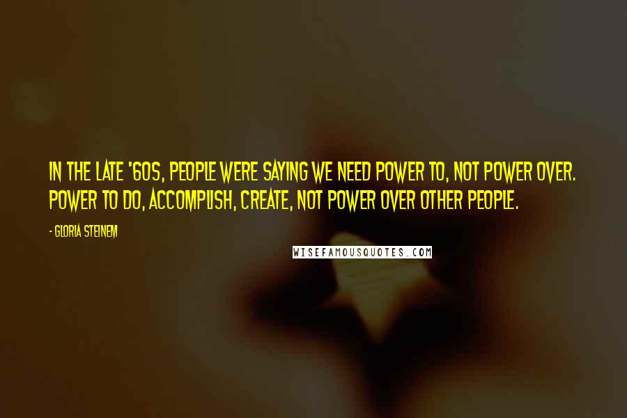 Gloria Steinem Quotes: In the late '60s, people were saying we need power to, not power over. Power to do, accomplish, create, not power over other people.