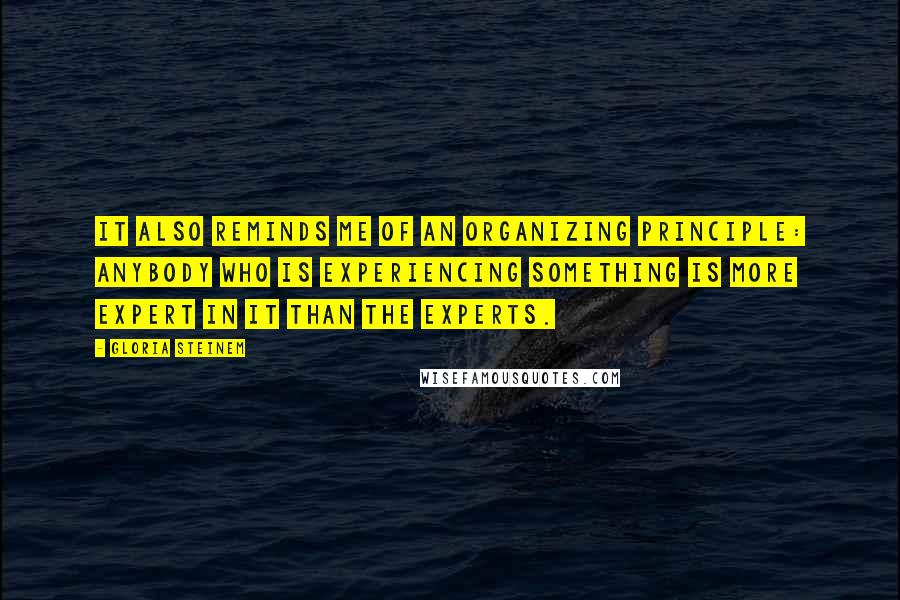 Gloria Steinem Quotes: It also reminds me of an organizing principle: Anybody who is experiencing something is more expert in it than the experts.