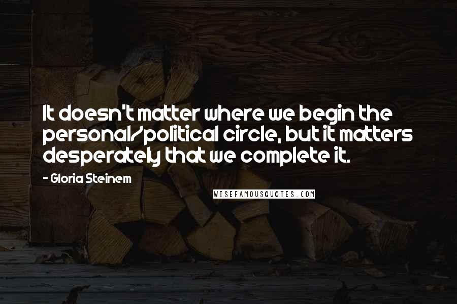 Gloria Steinem Quotes: It doesn't matter where we begin the personal/political circle, but it matters desperately that we complete it.