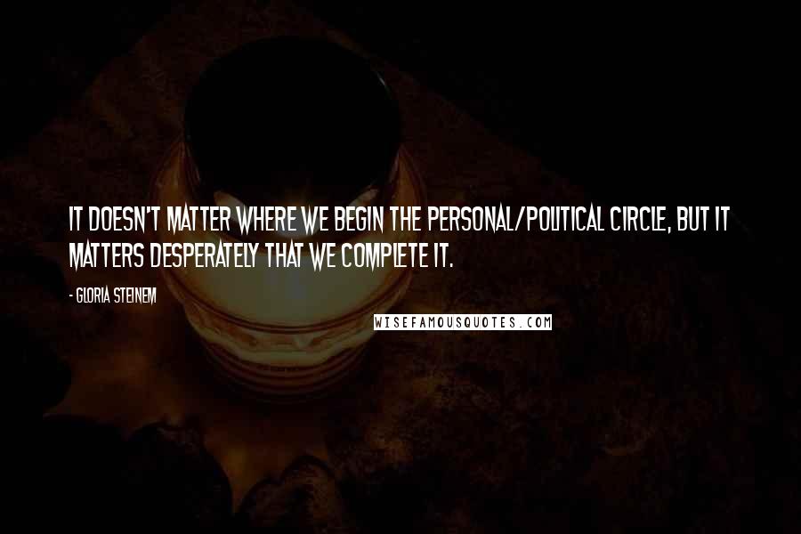 Gloria Steinem Quotes: It doesn't matter where we begin the personal/political circle, but it matters desperately that we complete it.