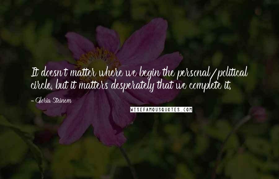 Gloria Steinem Quotes: It doesn't matter where we begin the personal/political circle, but it matters desperately that we complete it.