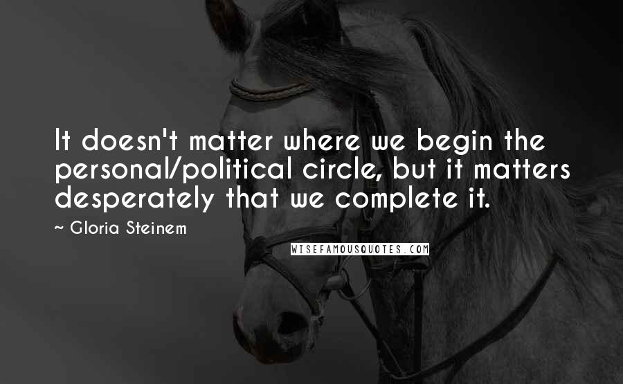 Gloria Steinem Quotes: It doesn't matter where we begin the personal/political circle, but it matters desperately that we complete it.