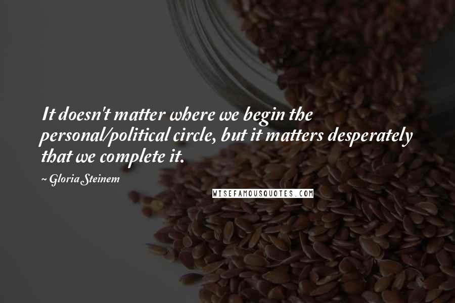 Gloria Steinem Quotes: It doesn't matter where we begin the personal/political circle, but it matters desperately that we complete it.