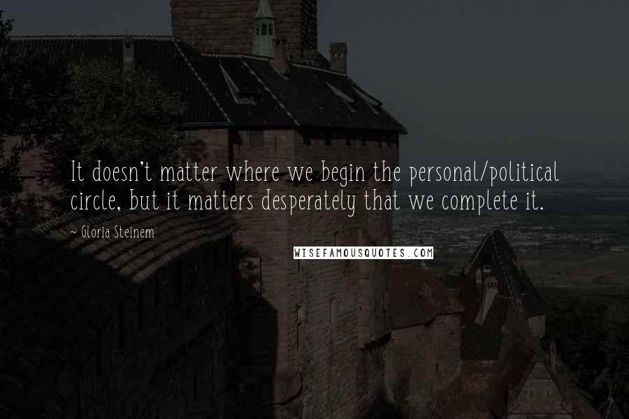 Gloria Steinem Quotes: It doesn't matter where we begin the personal/political circle, but it matters desperately that we complete it.