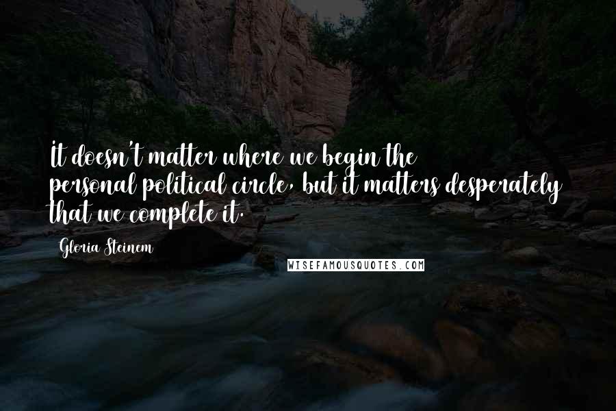 Gloria Steinem Quotes: It doesn't matter where we begin the personal/political circle, but it matters desperately that we complete it.