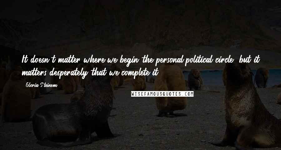 Gloria Steinem Quotes: It doesn't matter where we begin the personal/political circle, but it matters desperately that we complete it.