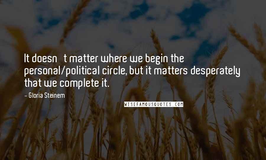 Gloria Steinem Quotes: It doesn't matter where we begin the personal/political circle, but it matters desperately that we complete it.