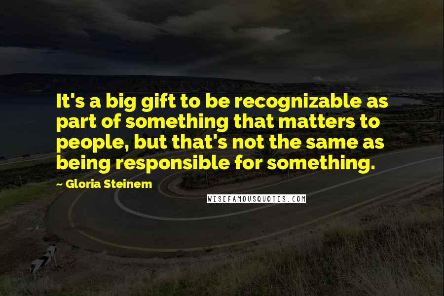 Gloria Steinem Quotes: It's a big gift to be recognizable as part of something that matters to people, but that's not the same as being responsible for something.
