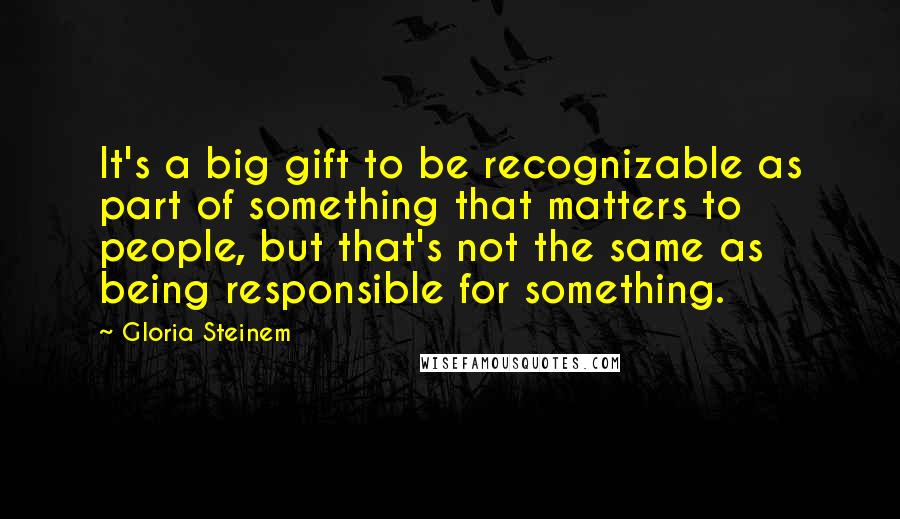 Gloria Steinem Quotes: It's a big gift to be recognizable as part of something that matters to people, but that's not the same as being responsible for something.