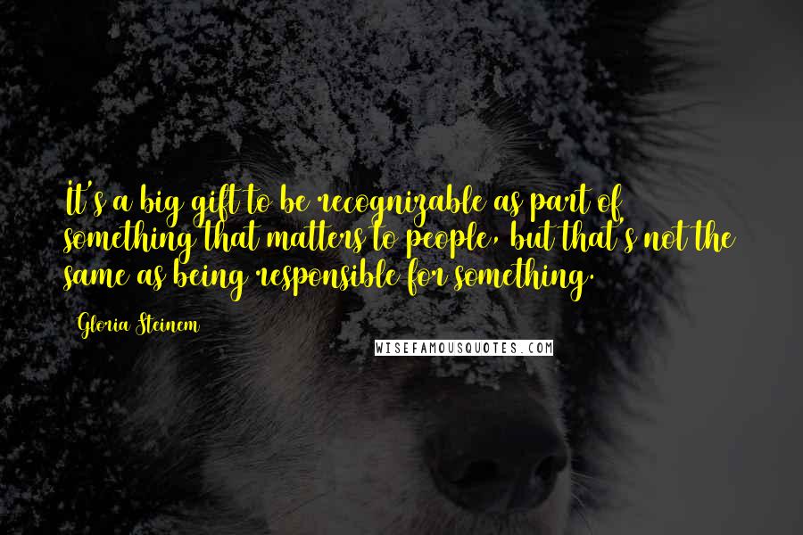 Gloria Steinem Quotes: It's a big gift to be recognizable as part of something that matters to people, but that's not the same as being responsible for something.
