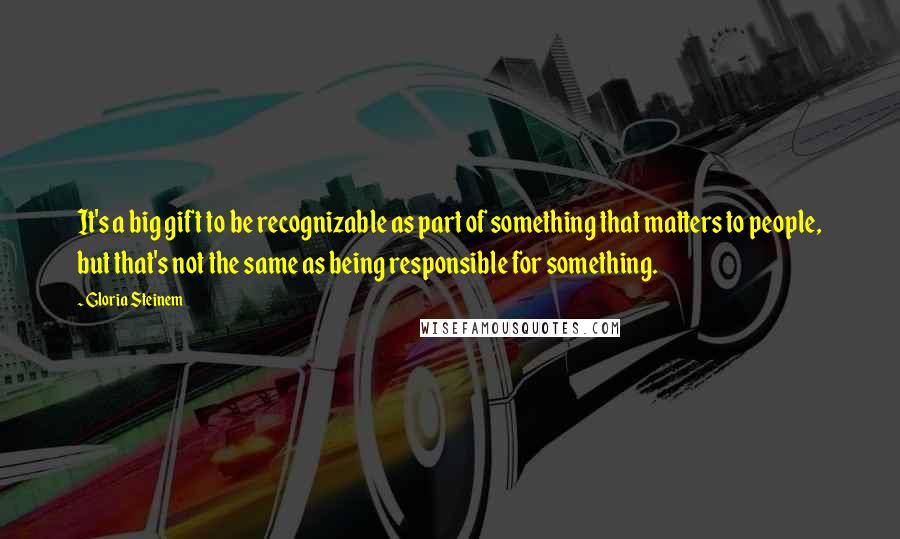 Gloria Steinem Quotes: It's a big gift to be recognizable as part of something that matters to people, but that's not the same as being responsible for something.