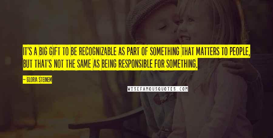 Gloria Steinem Quotes: It's a big gift to be recognizable as part of something that matters to people, but that's not the same as being responsible for something.