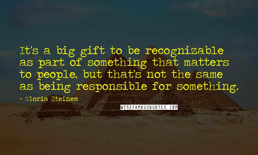 Gloria Steinem Quotes: It's a big gift to be recognizable as part of something that matters to people, but that's not the same as being responsible for something.