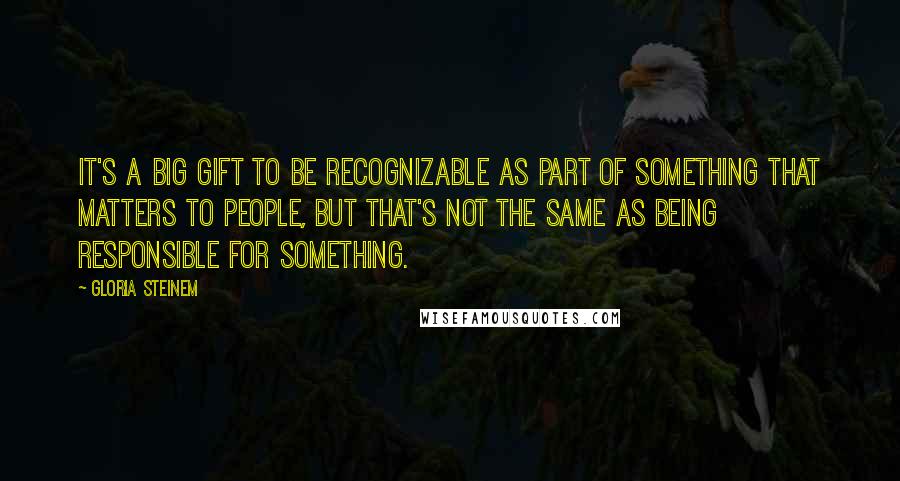 Gloria Steinem Quotes: It's a big gift to be recognizable as part of something that matters to people, but that's not the same as being responsible for something.