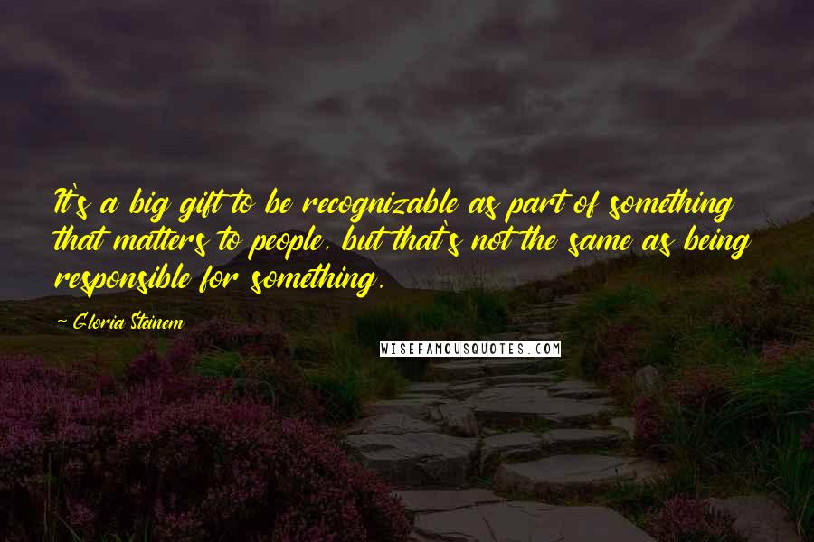 Gloria Steinem Quotes: It's a big gift to be recognizable as part of something that matters to people, but that's not the same as being responsible for something.