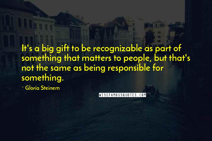 Gloria Steinem Quotes: It's a big gift to be recognizable as part of something that matters to people, but that's not the same as being responsible for something.