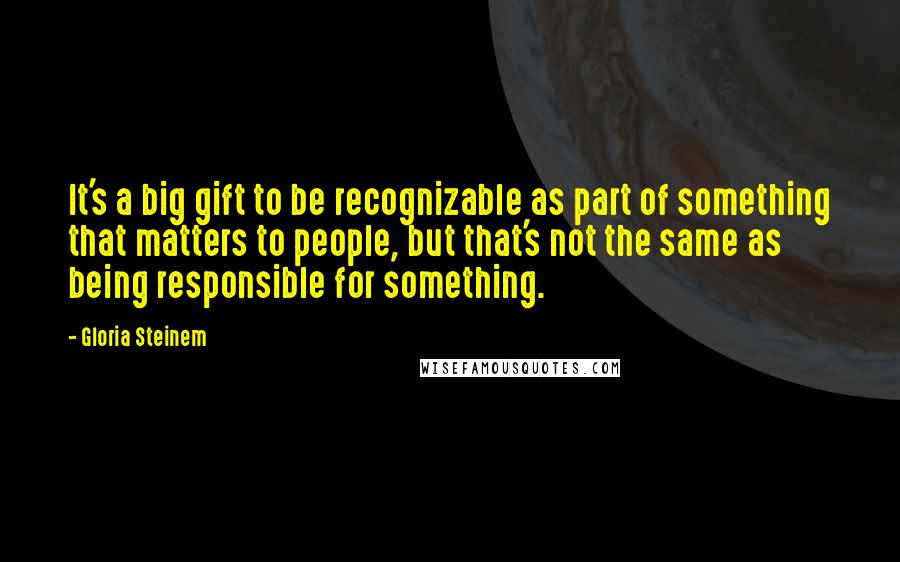 Gloria Steinem Quotes: It's a big gift to be recognizable as part of something that matters to people, but that's not the same as being responsible for something.