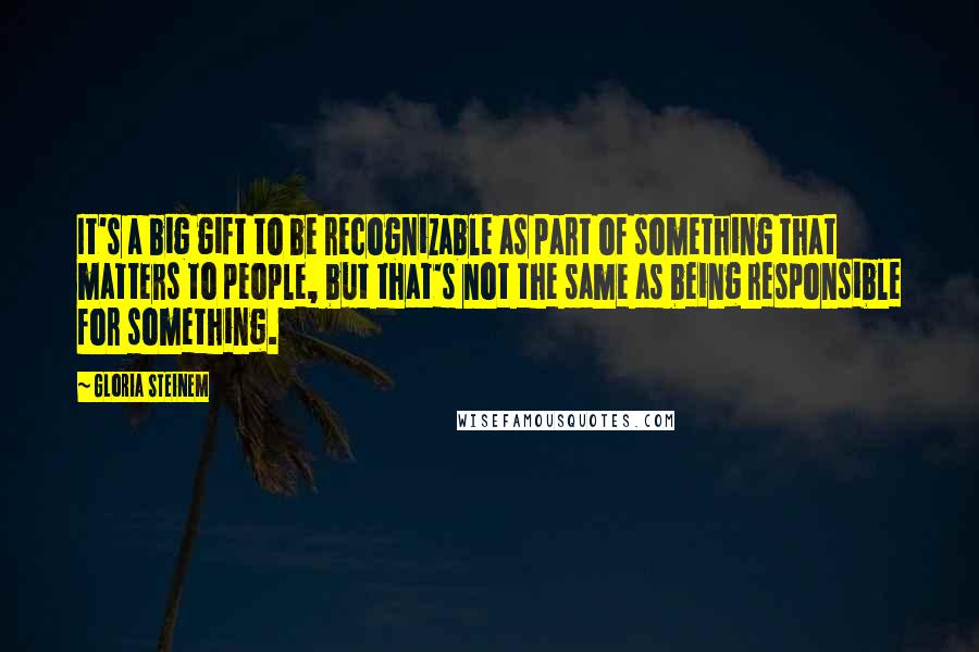 Gloria Steinem Quotes: It's a big gift to be recognizable as part of something that matters to people, but that's not the same as being responsible for something.